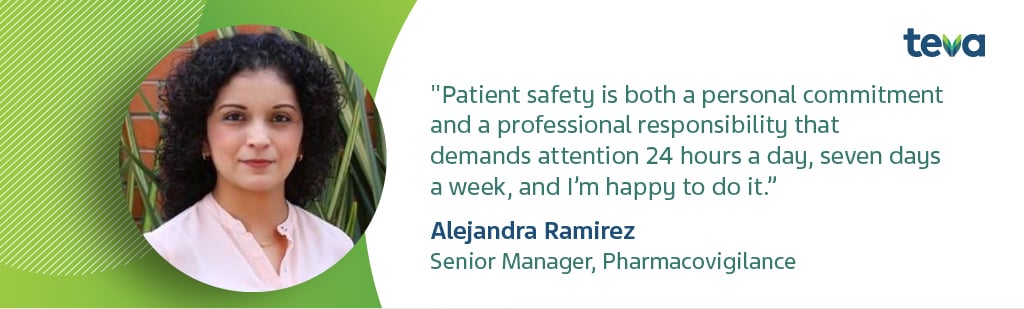 Alejandra Ramirez, Senior Manager, Pharmacovigilance - "Patient safety is both a personal commitment and a professional responsiility that demands attention 24 hours a day, sevn days a week, and I'm happy to do it."