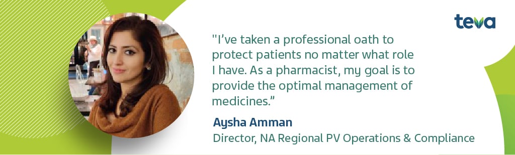 Aysha Amman, Director, NA Regional PV Operations & Compliance - "I've taken a professional oath to protect patients no matter what role I have. As a pharmacist, my goal is to provide the optimal management of medicines."